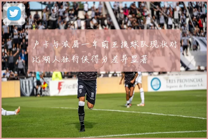 卢卡与浓眉一年前互换球队现状对比湖人独行侠得分差异显著