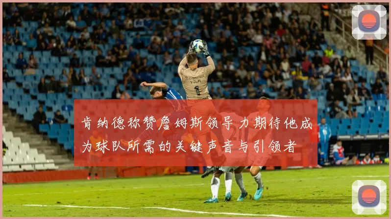 肯纳德称赞詹姆斯领导力期待他成为球队所需的关键声音与引领者