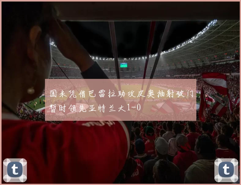国米凭借巴雷拉助攻皮奥抽射破门暂时领先亚特兰大1-0