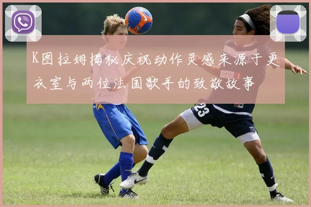 K图拉姆揭秘庆祝动作灵感来源于更衣室与两位法国歌手的致敬故事