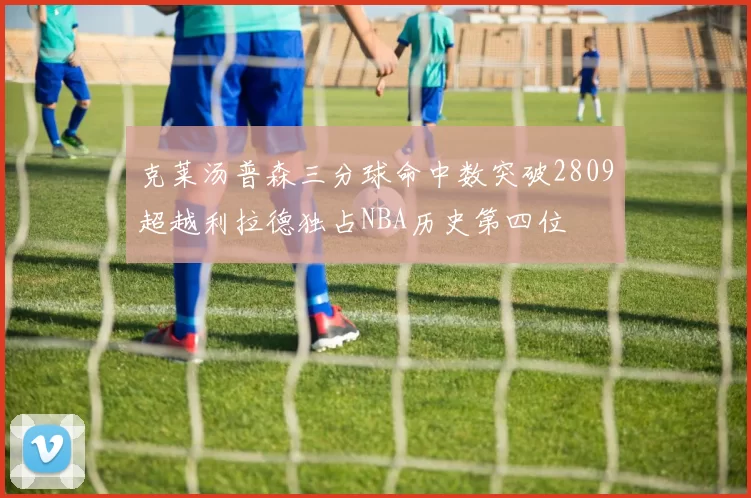 克莱汤普森三分球命中数突破2809超越利拉德独占NBA历史第四位