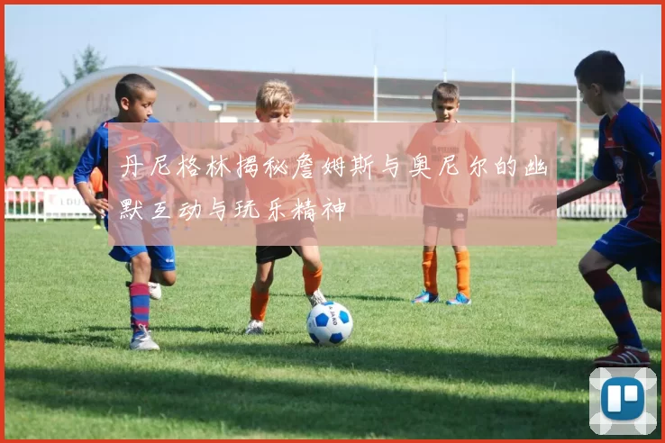 丹尼格林揭秘詹姆斯与奥尼尔的幽默互动与玩乐精神