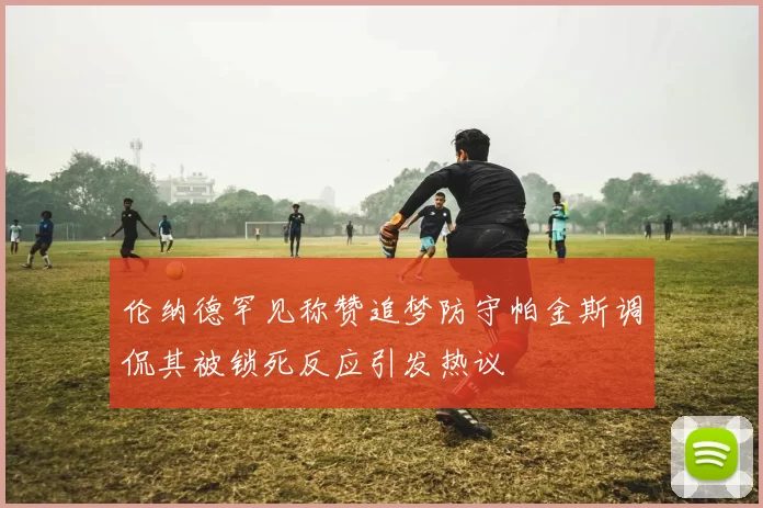 伦纳德罕见称赞追梦防守帕金斯调侃其被锁死反应引发热议