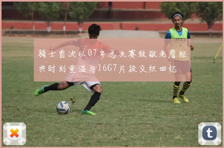 骑士首次以07年总决赛致敬老詹经典时刻重温与16G7片段交织回忆