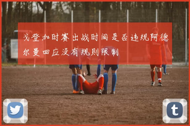 戈登加时赛出战时间是否违规阿德尔曼回应没有规则限制