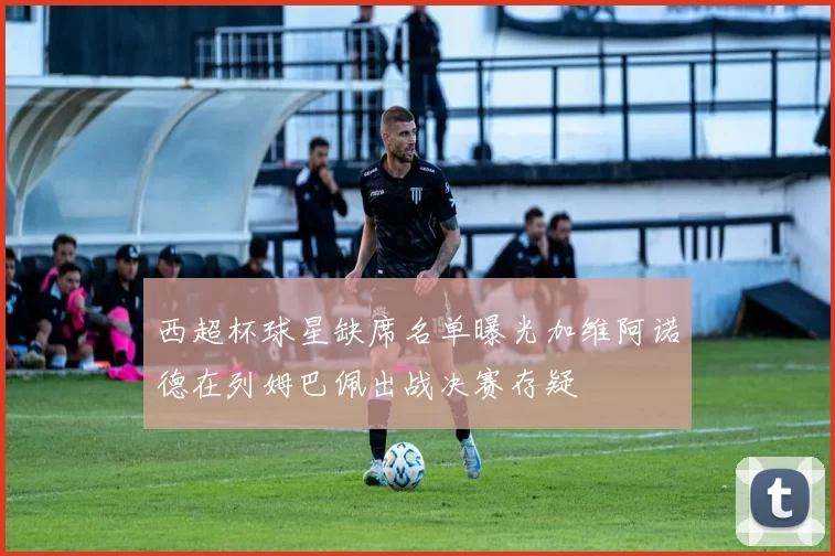 西超杯球星缺席名单曝光加维阿诺德在列姆巴佩出战决赛存疑